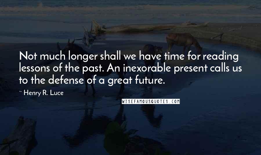 Henry R. Luce Quotes: Not much longer shall we have time for reading lessons of the past. An inexorable present calls us to the defense of a great future.