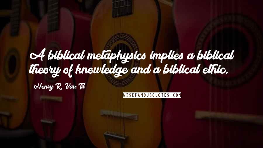 Henry R. Van Til Quotes: A biblical metaphysics implies a biblical theory of knowledge and a biblical ethic.