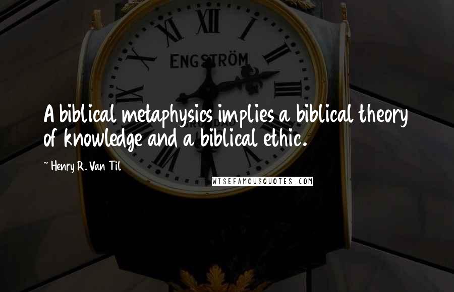 Henry R. Van Til Quotes: A biblical metaphysics implies a biblical theory of knowledge and a biblical ethic.