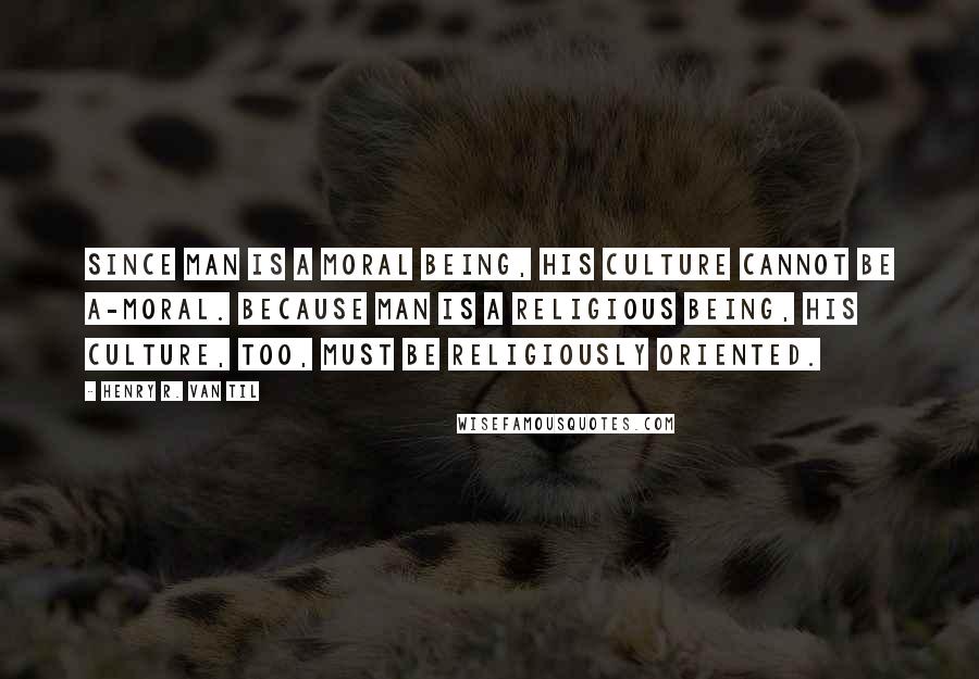 Henry R. Van Til Quotes: Since man is a moral being, his culture cannot be a-moral. Because man is a religious being, his culture, too, must be religiously oriented.