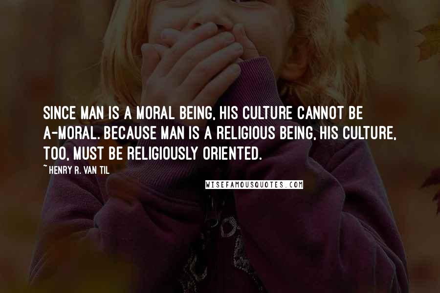 Henry R. Van Til Quotes: Since man is a moral being, his culture cannot be a-moral. Because man is a religious being, his culture, too, must be religiously oriented.