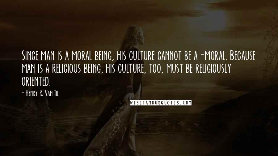 Henry R. Van Til Quotes: Since man is a moral being, his culture cannot be a-moral. Because man is a religious being, his culture, too, must be religiously oriented.