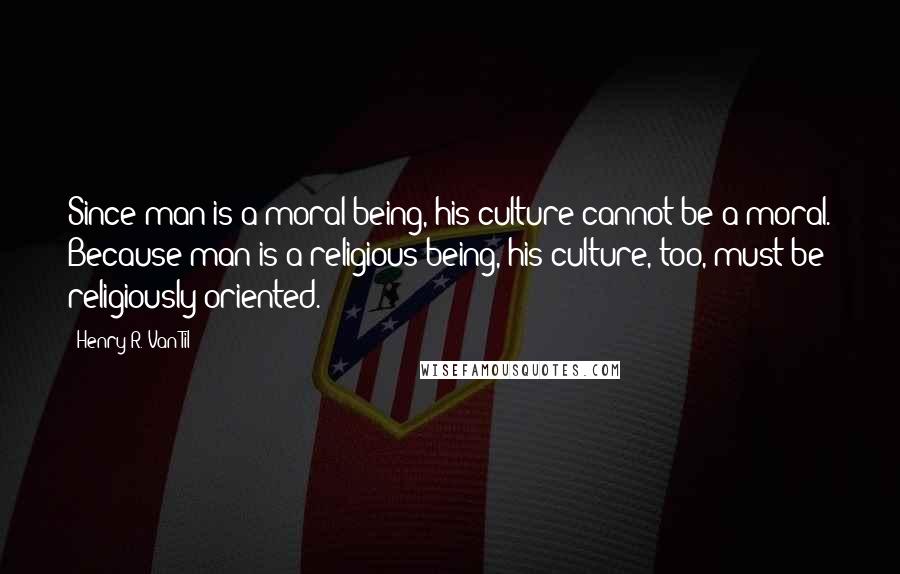 Henry R. Van Til Quotes: Since man is a moral being, his culture cannot be a-moral. Because man is a religious being, his culture, too, must be religiously oriented.