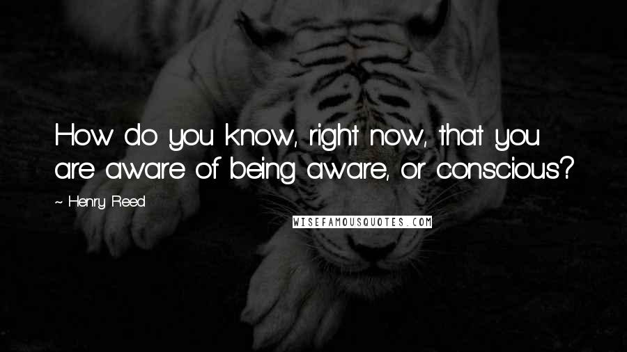 Henry Reed Quotes: How do you know, right now, that you are aware of being aware, or conscious?