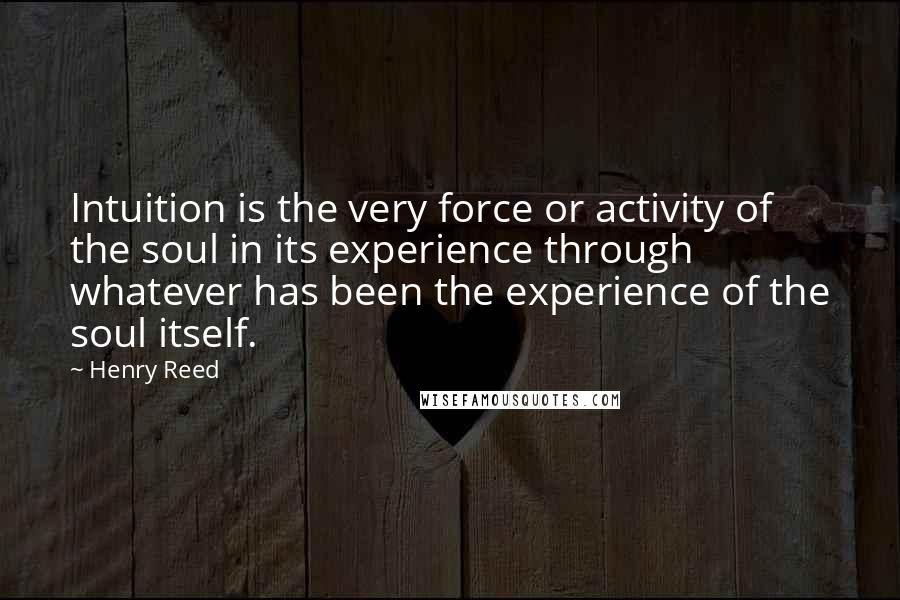 Henry Reed Quotes: Intuition is the very force or activity of the soul in its experience through whatever has been the experience of the soul itself.