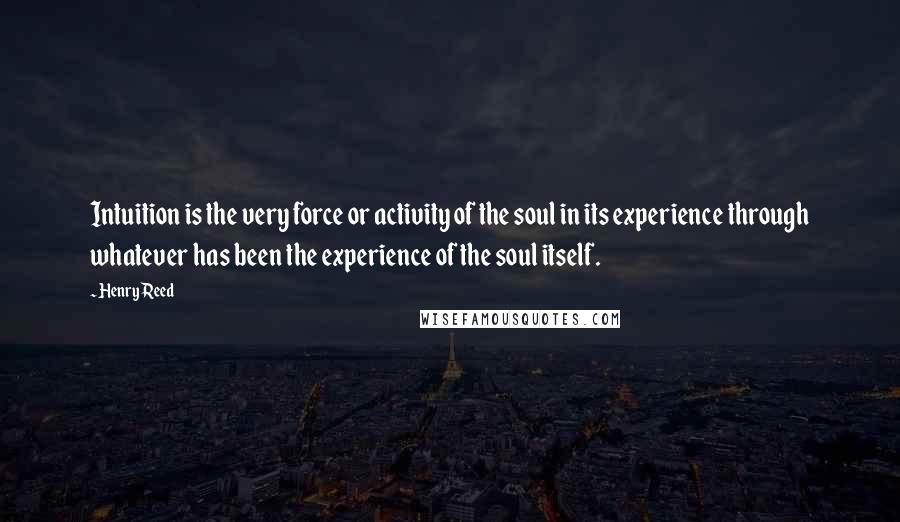 Henry Reed Quotes: Intuition is the very force or activity of the soul in its experience through whatever has been the experience of the soul itself.