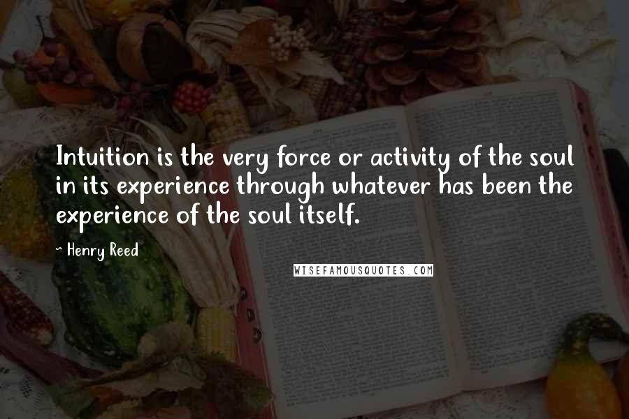 Henry Reed Quotes: Intuition is the very force or activity of the soul in its experience through whatever has been the experience of the soul itself.