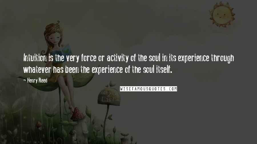 Henry Reed Quotes: Intuition is the very force or activity of the soul in its experience through whatever has been the experience of the soul itself.