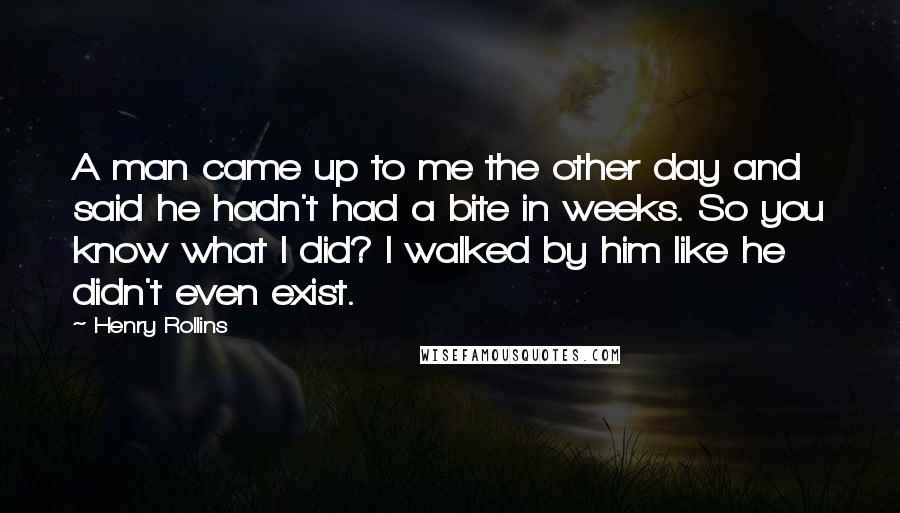 Henry Rollins Quotes: A man came up to me the other day and said he hadn't had a bite in weeks. So you know what I did? I walked by him like he didn't even exist.