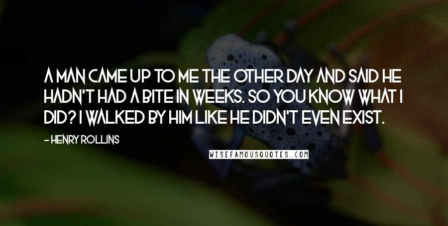 Henry Rollins Quotes: A man came up to me the other day and said he hadn't had a bite in weeks. So you know what I did? I walked by him like he didn't even exist.