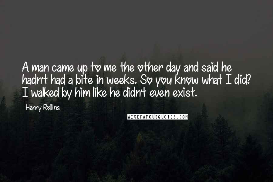 Henry Rollins Quotes: A man came up to me the other day and said he hadn't had a bite in weeks. So you know what I did? I walked by him like he didn't even exist.