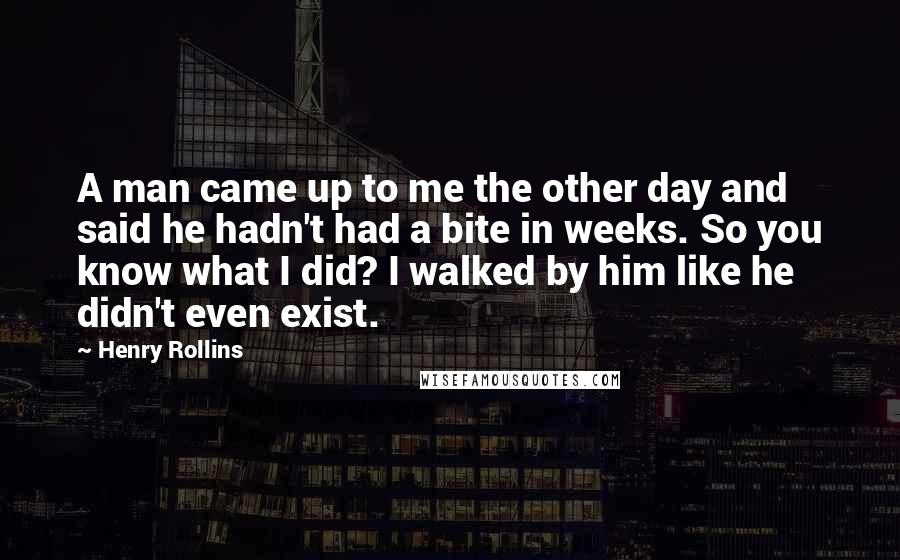 Henry Rollins Quotes: A man came up to me the other day and said he hadn't had a bite in weeks. So you know what I did? I walked by him like he didn't even exist.