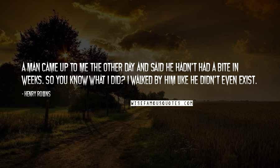 Henry Rollins Quotes: A man came up to me the other day and said he hadn't had a bite in weeks. So you know what I did? I walked by him like he didn't even exist.