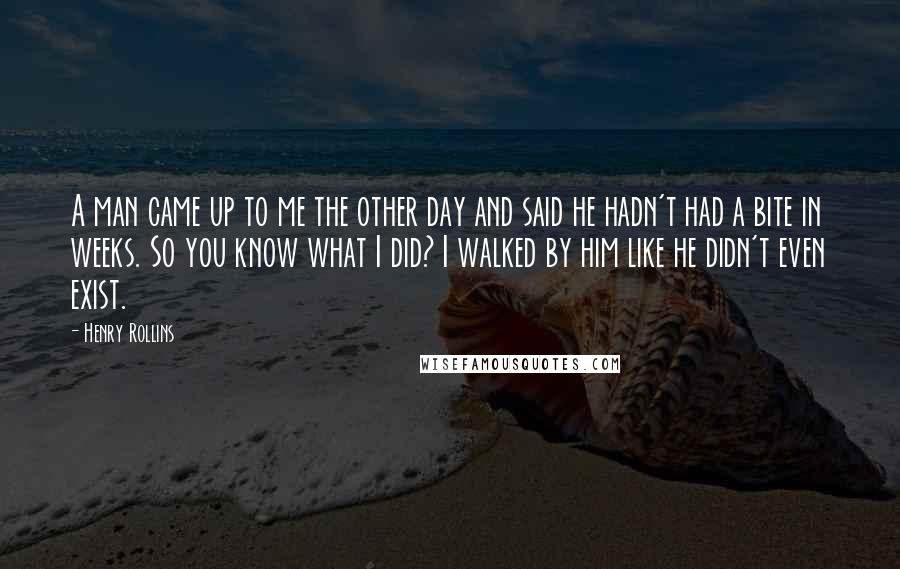 Henry Rollins Quotes: A man came up to me the other day and said he hadn't had a bite in weeks. So you know what I did? I walked by him like he didn't even exist.