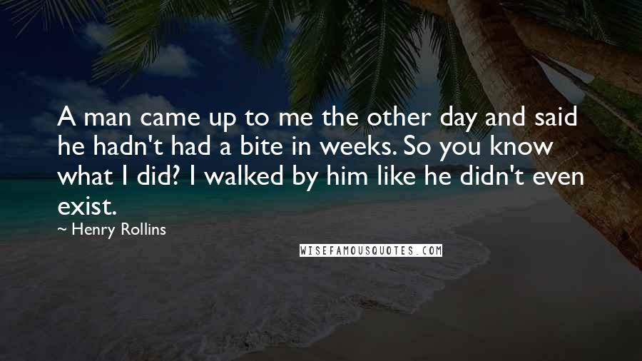 Henry Rollins Quotes: A man came up to me the other day and said he hadn't had a bite in weeks. So you know what I did? I walked by him like he didn't even exist.