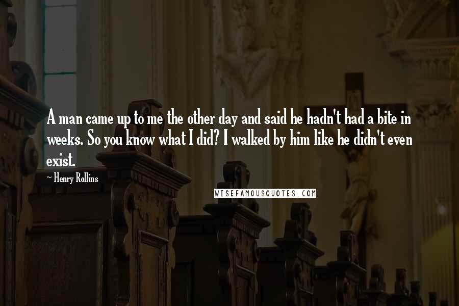 Henry Rollins Quotes: A man came up to me the other day and said he hadn't had a bite in weeks. So you know what I did? I walked by him like he didn't even exist.