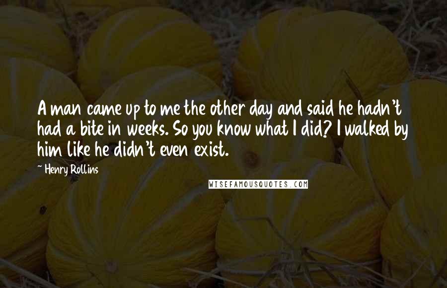 Henry Rollins Quotes: A man came up to me the other day and said he hadn't had a bite in weeks. So you know what I did? I walked by him like he didn't even exist.