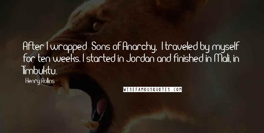 Henry Rollins Quotes: After I wrapped 'Sons of Anarchy,' I traveled by myself for ten weeks. I started in Jordan and finished in Mali, in Timbuktu.