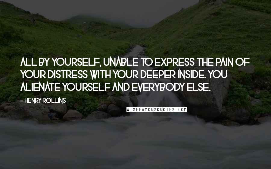 Henry Rollins Quotes: All by yourself, unable to express the pain of your distress with your deeper inside. You alienate yourself and everybody else.