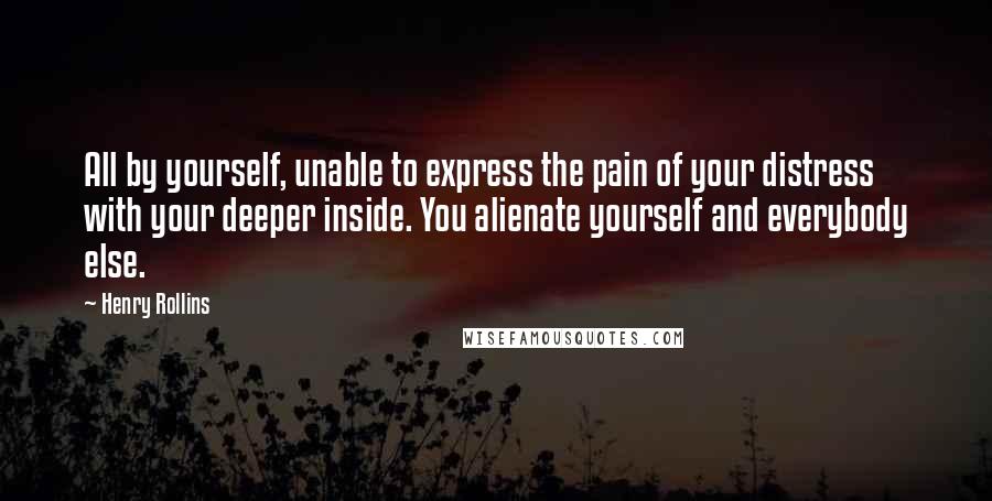 Henry Rollins Quotes: All by yourself, unable to express the pain of your distress with your deeper inside. You alienate yourself and everybody else.