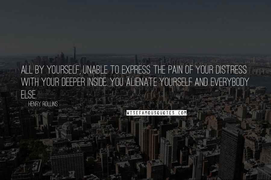 Henry Rollins Quotes: All by yourself, unable to express the pain of your distress with your deeper inside. You alienate yourself and everybody else.