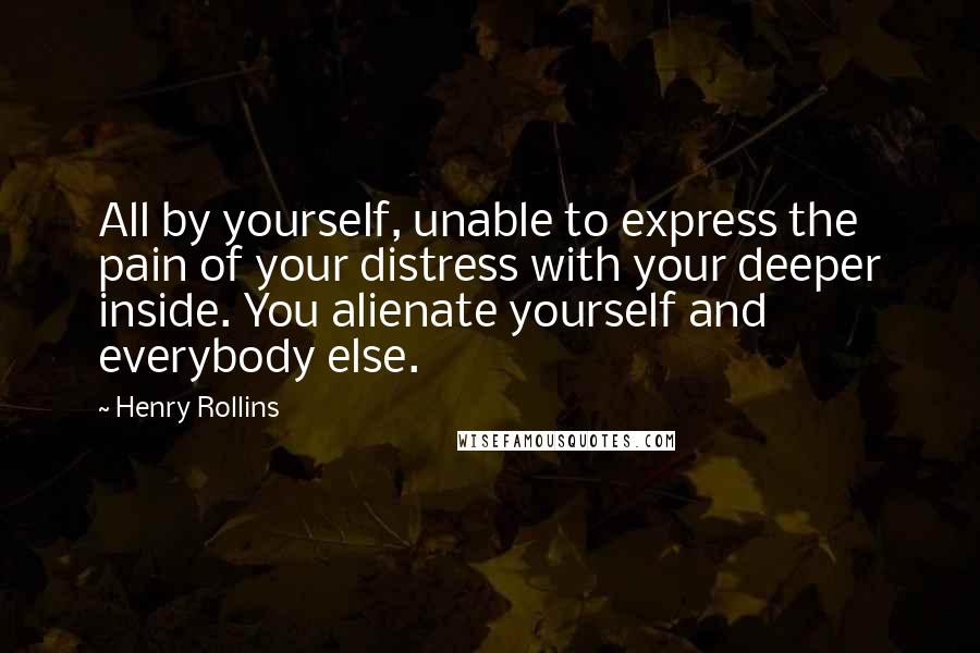 Henry Rollins Quotes: All by yourself, unable to express the pain of your distress with your deeper inside. You alienate yourself and everybody else.