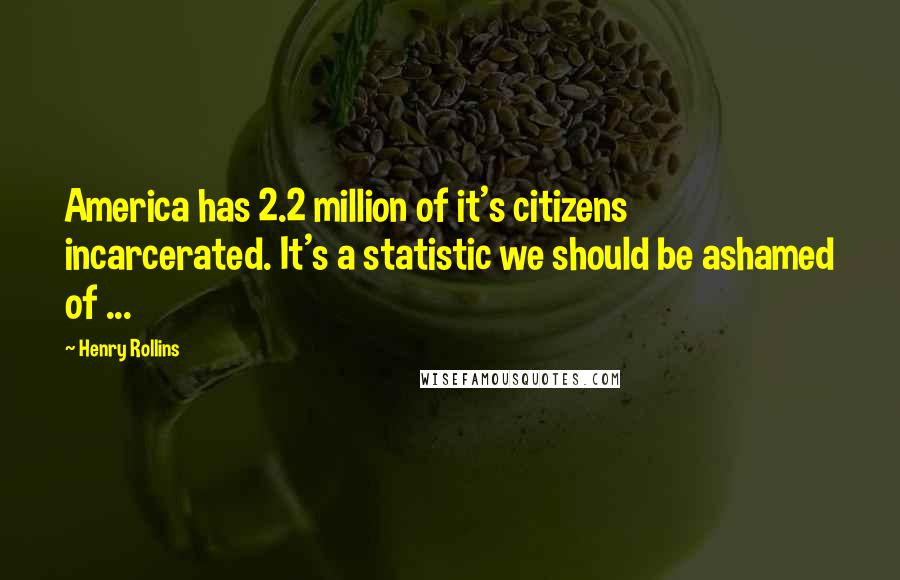 Henry Rollins Quotes: America has 2.2 million of it's citizens incarcerated. It's a statistic we should be ashamed of ...