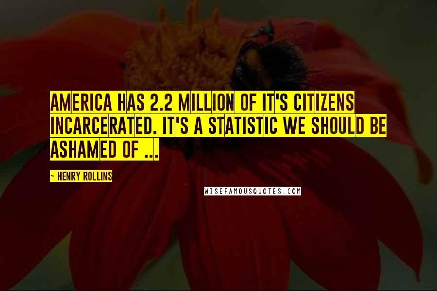 Henry Rollins Quotes: America has 2.2 million of it's citizens incarcerated. It's a statistic we should be ashamed of ...