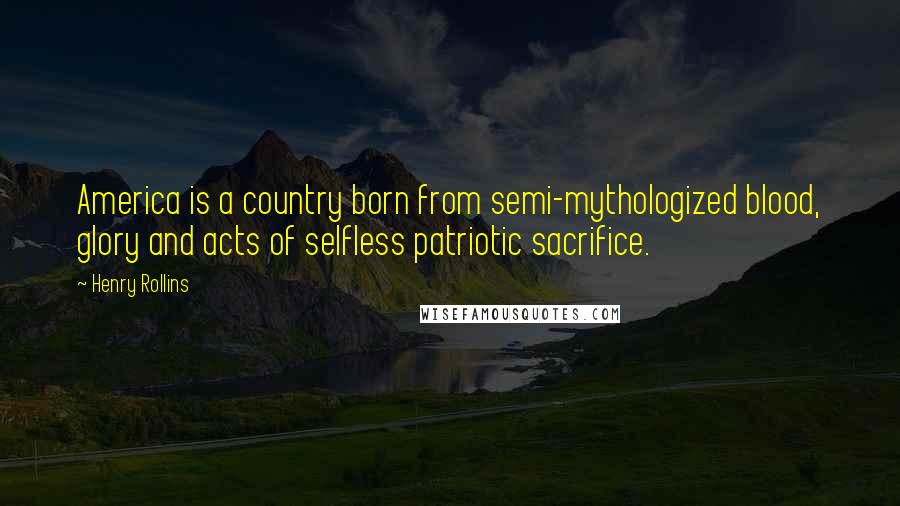 Henry Rollins Quotes: America is a country born from semi-mythologized blood, glory and acts of selfless patriotic sacrifice.