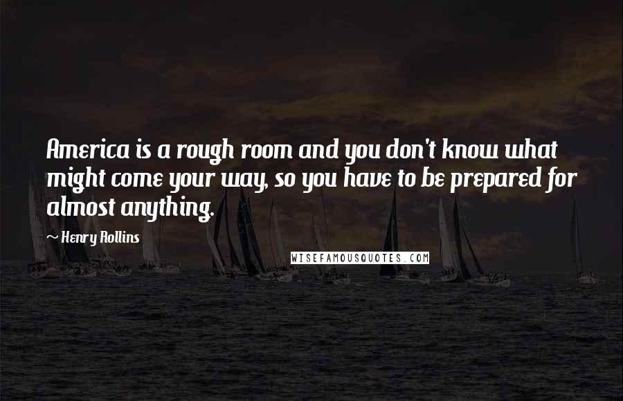 Henry Rollins Quotes: America is a rough room and you don't know what might come your way, so you have to be prepared for almost anything.
