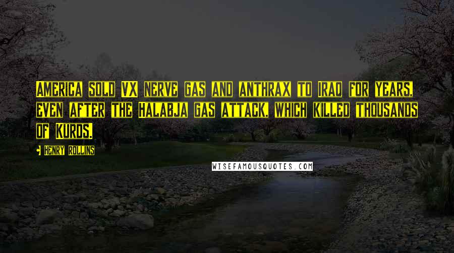 Henry Rollins Quotes: America sold VX nerve gas and anthrax to Iraq for years, even after the Halabja gas attack, which killed thousands of Kurds.