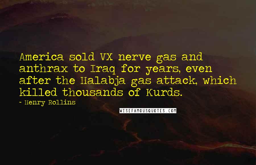 Henry Rollins Quotes: America sold VX nerve gas and anthrax to Iraq for years, even after the Halabja gas attack, which killed thousands of Kurds.