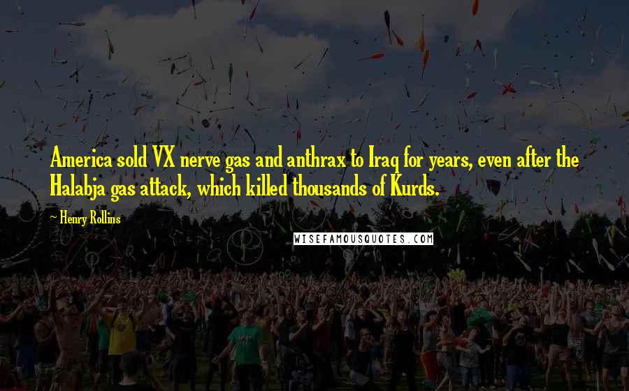 Henry Rollins Quotes: America sold VX nerve gas and anthrax to Iraq for years, even after the Halabja gas attack, which killed thousands of Kurds.