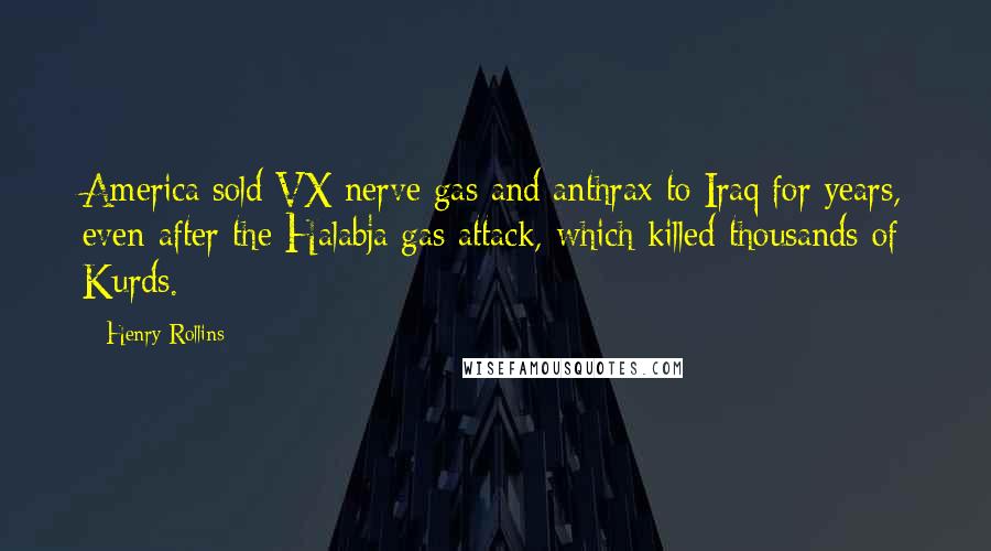 Henry Rollins Quotes: America sold VX nerve gas and anthrax to Iraq for years, even after the Halabja gas attack, which killed thousands of Kurds.