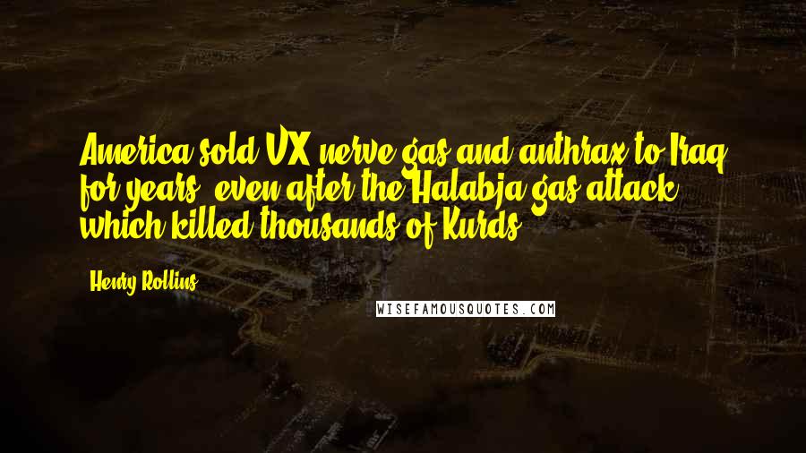 Henry Rollins Quotes: America sold VX nerve gas and anthrax to Iraq for years, even after the Halabja gas attack, which killed thousands of Kurds.