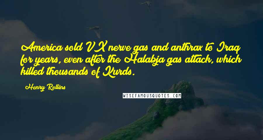 Henry Rollins Quotes: America sold VX nerve gas and anthrax to Iraq for years, even after the Halabja gas attack, which killed thousands of Kurds.