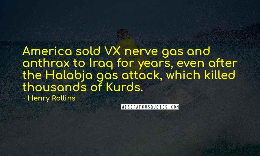 Henry Rollins Quotes: America sold VX nerve gas and anthrax to Iraq for years, even after the Halabja gas attack, which killed thousands of Kurds.