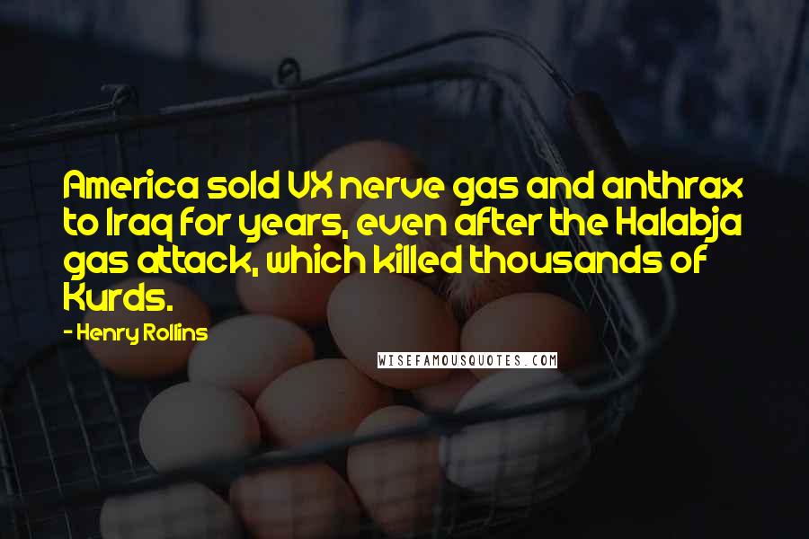 Henry Rollins Quotes: America sold VX nerve gas and anthrax to Iraq for years, even after the Halabja gas attack, which killed thousands of Kurds.