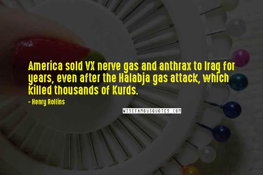 Henry Rollins Quotes: America sold VX nerve gas and anthrax to Iraq for years, even after the Halabja gas attack, which killed thousands of Kurds.
