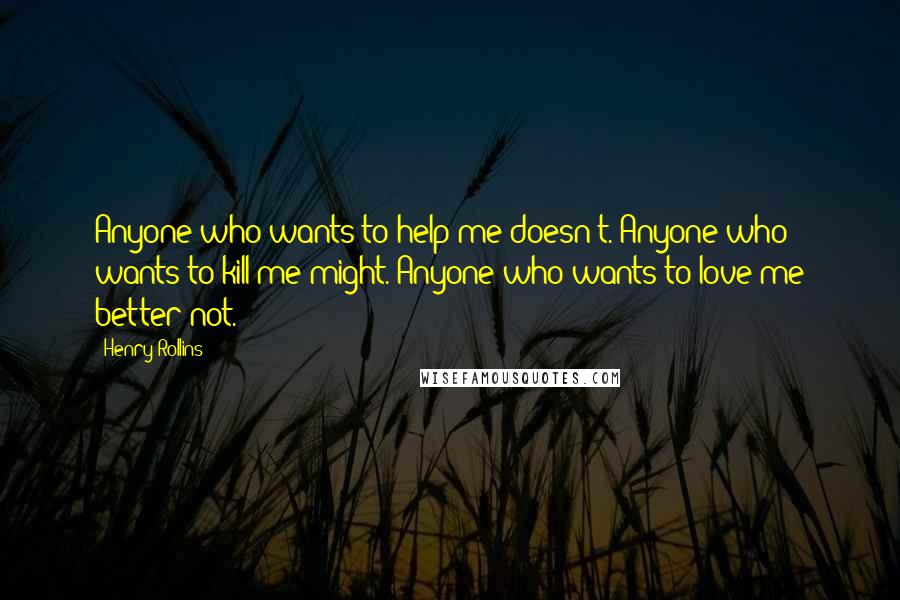 Henry Rollins Quotes: Anyone who wants to help me doesn't. Anyone who wants to kill me might. Anyone who wants to love me better not.