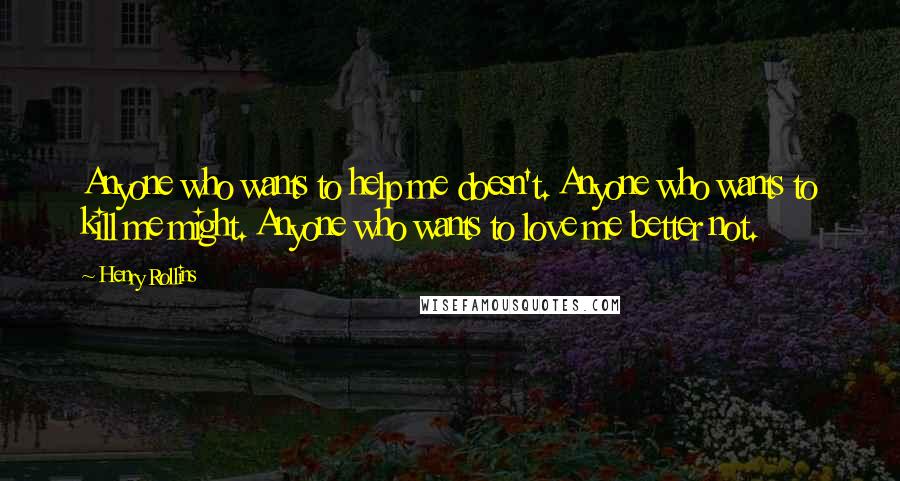 Henry Rollins Quotes: Anyone who wants to help me doesn't. Anyone who wants to kill me might. Anyone who wants to love me better not.