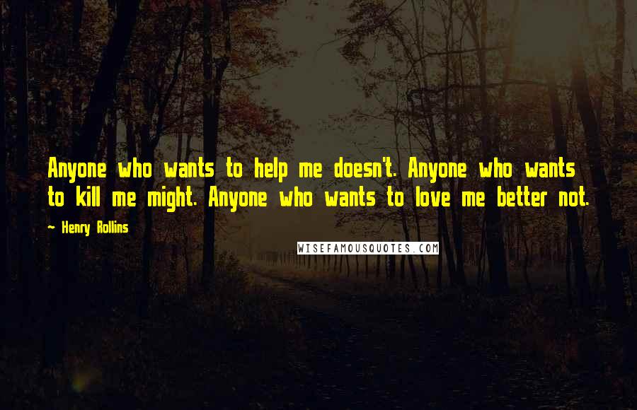 Henry Rollins Quotes: Anyone who wants to help me doesn't. Anyone who wants to kill me might. Anyone who wants to love me better not.