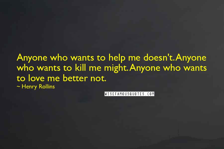 Henry Rollins Quotes: Anyone who wants to help me doesn't. Anyone who wants to kill me might. Anyone who wants to love me better not.