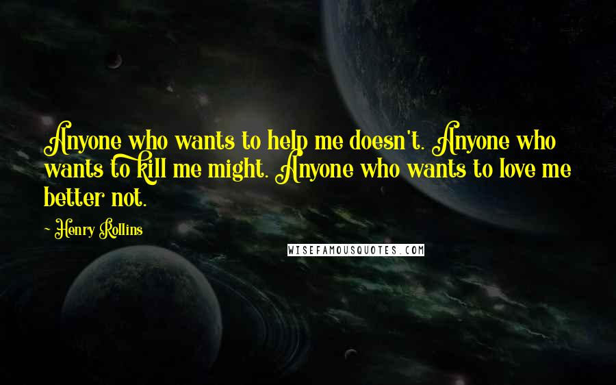 Henry Rollins Quotes: Anyone who wants to help me doesn't. Anyone who wants to kill me might. Anyone who wants to love me better not.