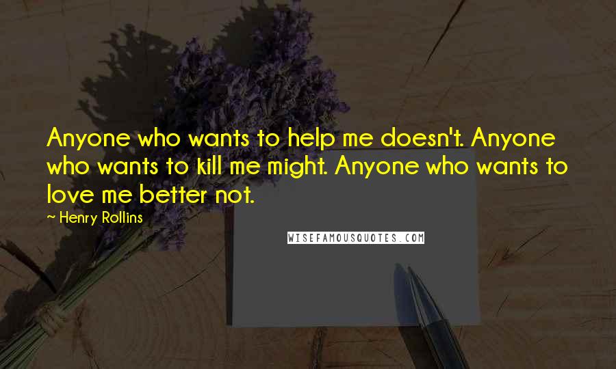 Henry Rollins Quotes: Anyone who wants to help me doesn't. Anyone who wants to kill me might. Anyone who wants to love me better not.