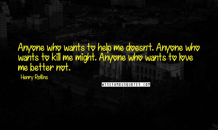 Henry Rollins Quotes: Anyone who wants to help me doesn't. Anyone who wants to kill me might. Anyone who wants to love me better not.