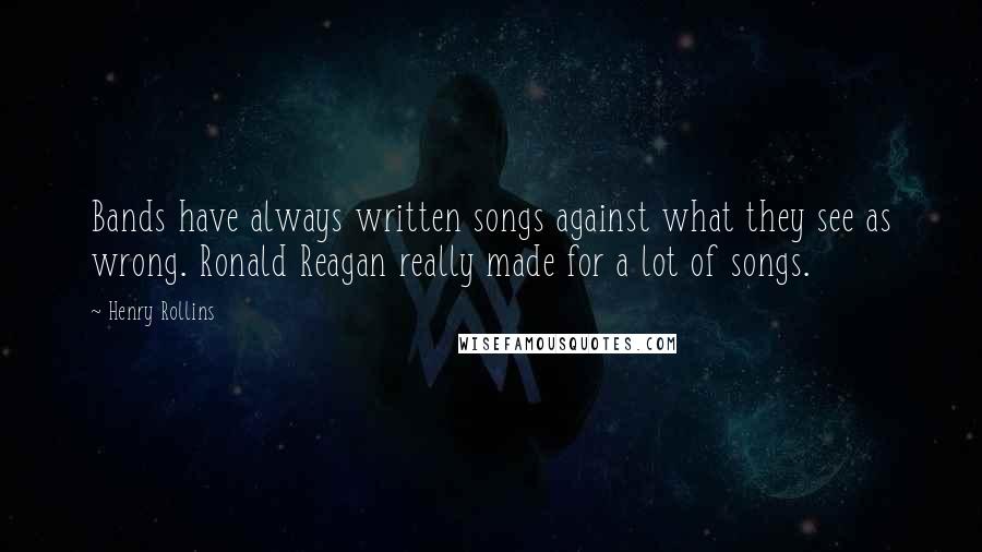 Henry Rollins Quotes: Bands have always written songs against what they see as wrong. Ronald Reagan really made for a lot of songs.