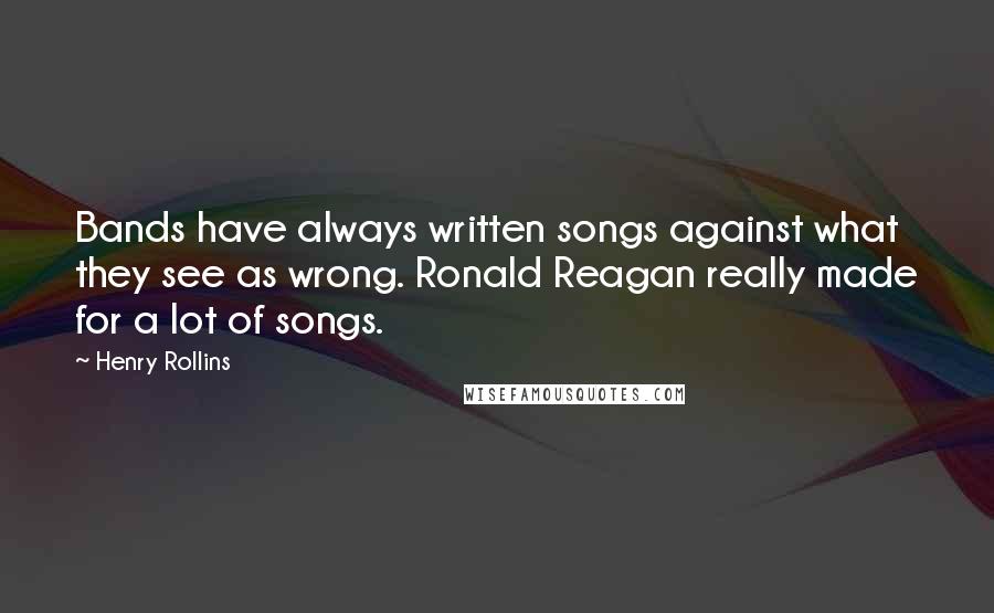 Henry Rollins Quotes: Bands have always written songs against what they see as wrong. Ronald Reagan really made for a lot of songs.