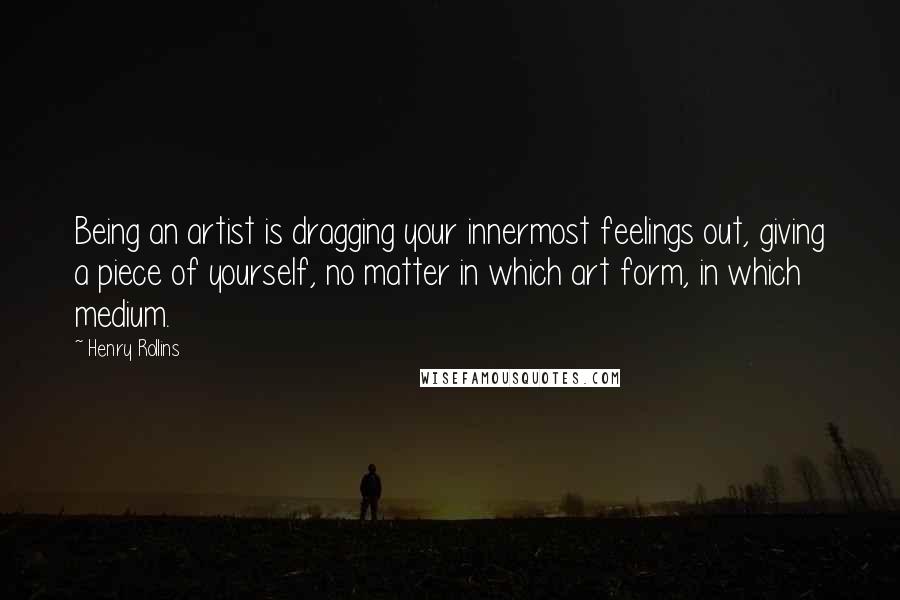 Henry Rollins Quotes: Being an artist is dragging your innermost feelings out, giving a piece of yourself, no matter in which art form, in which medium.