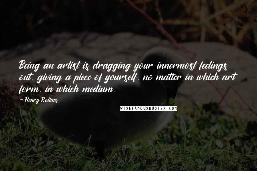 Henry Rollins Quotes: Being an artist is dragging your innermost feelings out, giving a piece of yourself, no matter in which art form, in which medium.
